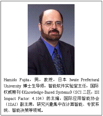 文本框:Hamido Fujita，男，教授，日本Iwate Prefectural University博士生导师，智能软件实验室主任，国际权威期刊《Knowledge-Based Systems》（SCI二区，ISI Impact Factor:4.104）的主编，国际应用智能协会（ISAI）副主席，研究兴趣集中在计算智能、专家系统、智能决策等领域。